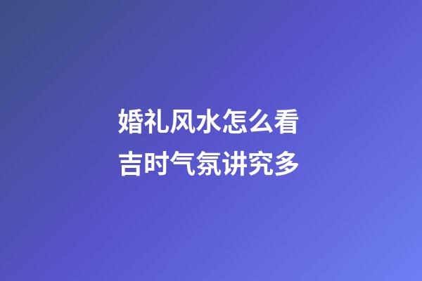 婚礼风水怎么看 吉时气氛讲究多
